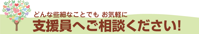 どんな些細なことでもお気軽に支援員へご相談ください！